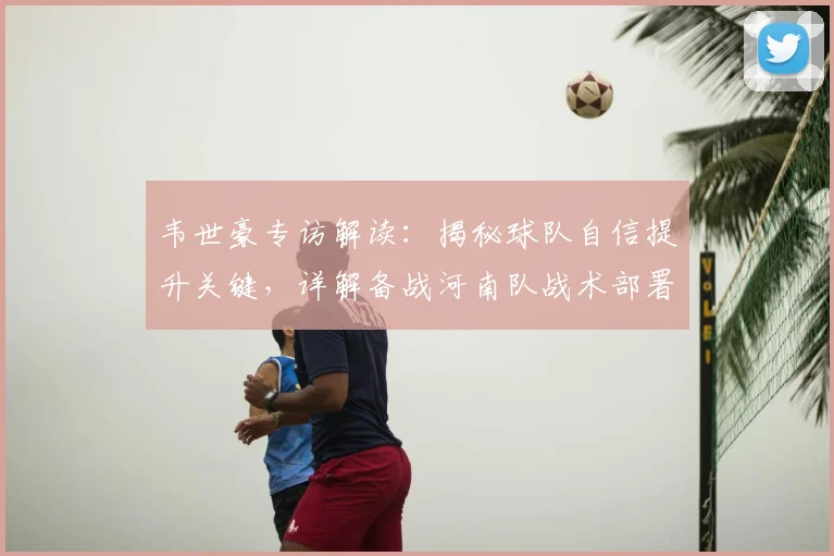 韦世豪专访解读：揭秘球队自信提升关键，详解备战河南队战术部署