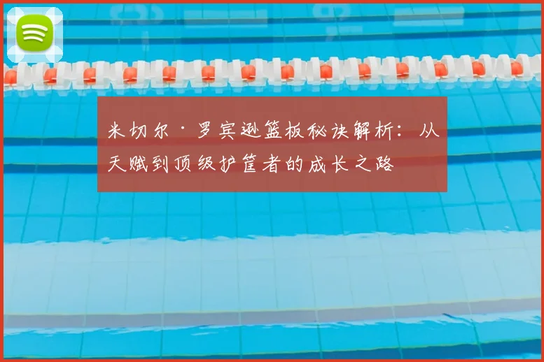米切尔·罗宾逊篮板秘诀解析：从天赋到顶级护筐者的成长之路