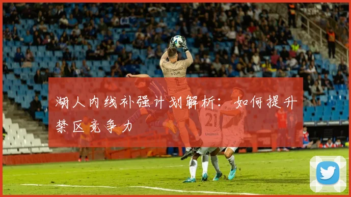 湖人内线补强计划解析：如何提升禁区竞争力